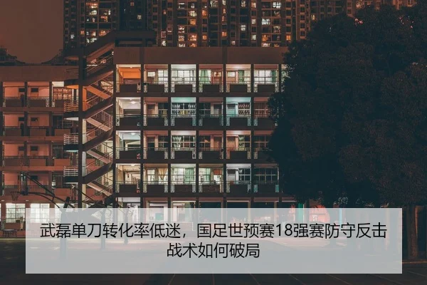 武磊单刀转化率低迷，国足世预赛18强赛防守反击战术如何破局