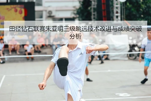 田径钻石联赛朱亚明三级跳远技术改进与成绩突破分析
