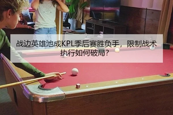战边英雄池成KPL季后赛胜负手，限制战术执行如何破局？
