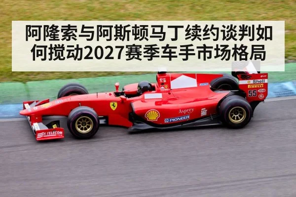阿隆索与阿斯顿马丁续约谈判如何搅动2027赛季车手市场格局